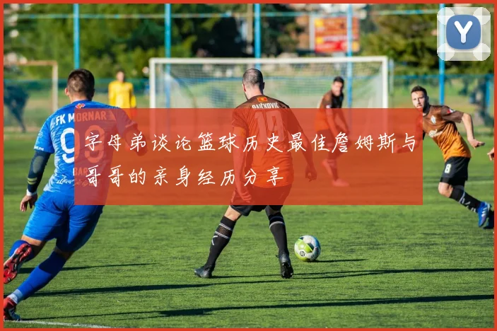 字母弟谈论篮球历史最佳詹姆斯与哥哥的亲身经历分享