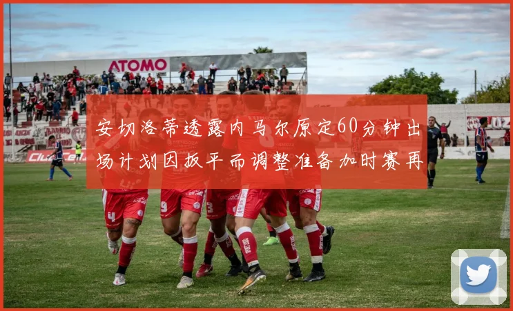 安切洛蒂透露内马尔原定60分钟出场计划因扳平而调整准备加时赛再换上他