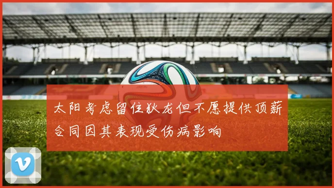 太阳考虑留住狄龙但不愿提供顶薪合同因其表现受伤病影响