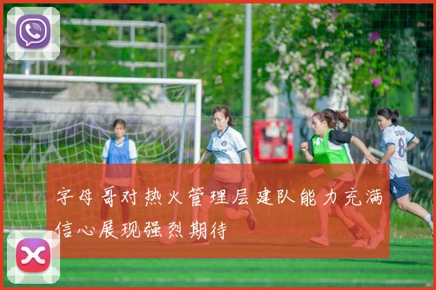 字母哥对热火管理层建队能力充满信心展现强烈期待