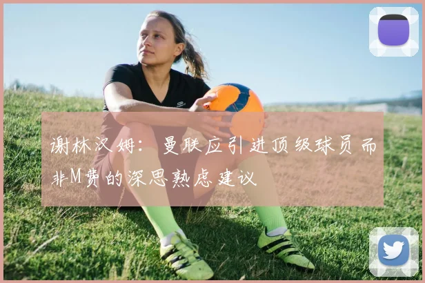 谢林汉姆：曼联应引进顶级球员而非M费的深思熟虑建议