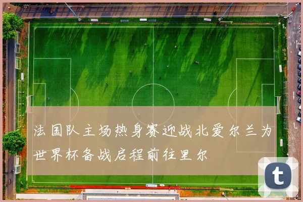 法国队主场热身赛迎战北爱尔兰为世界杯备战启程前往里尔
