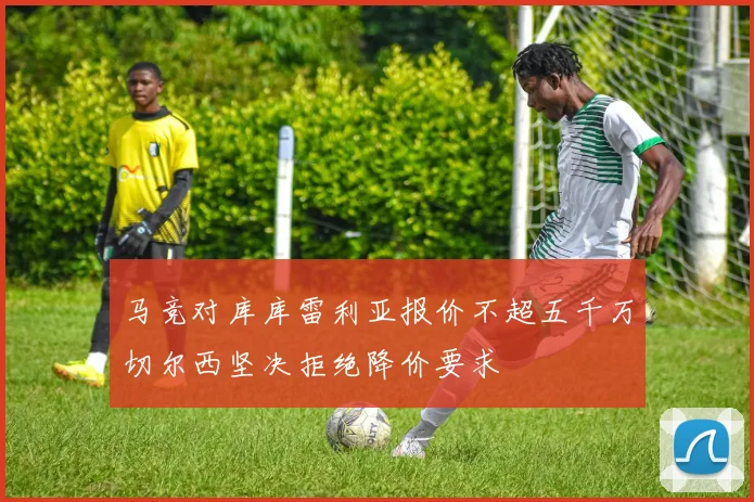 马竞对库库雷利亚报价不超五千万切尔西坚决拒绝降价要求