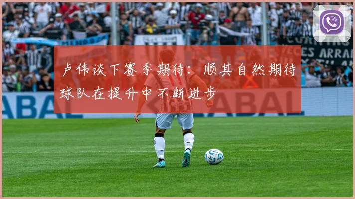 卢伟谈下赛季期待：顺其自然期待球队在提升中不断进步
