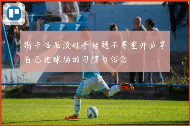 斯卡洛尼谈对手话题不尊重并分享自己进球场的习惯与信念