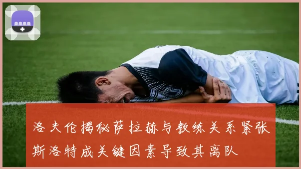 洛夫伦揭秘萨拉赫与教练关系紧张斯洛特成关键因素导致其离队