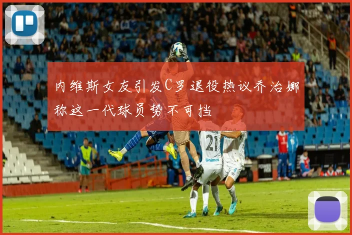 内维斯女友引发C罗退役热议乔治娜称这一代球员势不可挡