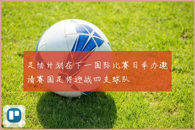 足协计划在下一国际比赛日举办邀请赛国足将迎战四支球队